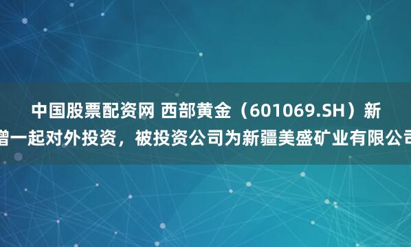 中国股票配资网 西部黄金（601069.SH）新增一起对外投资，被投资公司为新疆美盛矿业有限公司