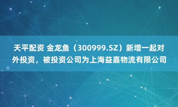 天平配资 金龙鱼（300999.SZ）新增一起对外投资，被投资公司为上海益嘉物流有限公司