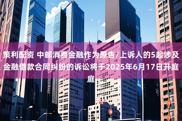 策利配资 中邮消费金融作为原告/上诉人的5起涉及金融借款合同纠纷的诉讼将于2025年6月17日开庭