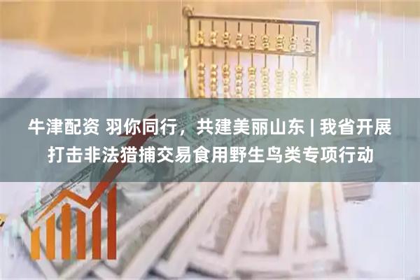 牛津配资 羽你同行，共建美丽山东 | 我省开展打击非法猎捕交易食用野生鸟类专项行动