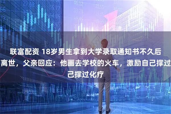 联富配资 18岁男生拿到大学录取通知书不久后因病离世，父亲回应：他画去学校的火车，激励自己撑过化疗