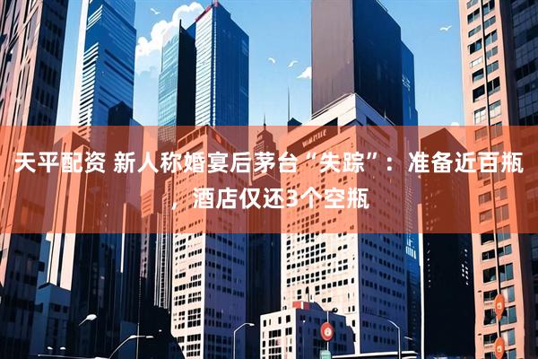 天平配资 新人称婚宴后茅台“失踪”：准备近百瓶，酒店仅还3个空瓶