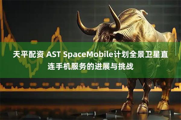 天平配资 AST SpaceMobile计划全景卫星直连手机服务的进展与挑战