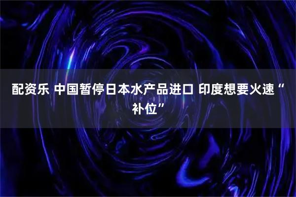 配资乐 中国暂停日本水产品进口 印度想要火速“补位”