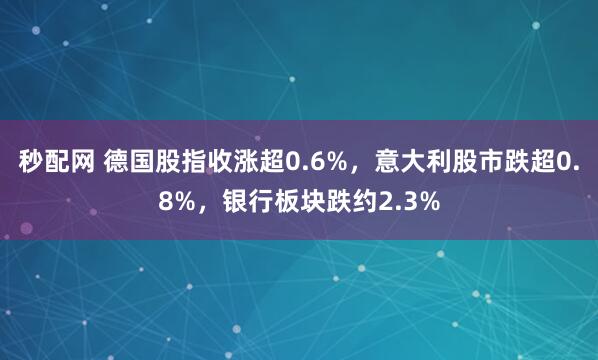 秒配网 德国股指收涨超0.6%，意大利股市跌超0.8%，银行板块跌约2.3%