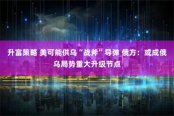 升富策略 美可能供乌“战斧”导弹 俄方：或成俄乌局势重大升级节点