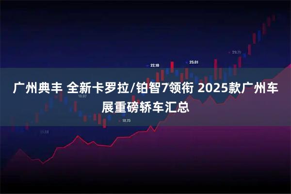 广州典丰 全新卡罗拉/铂智7领衔 2025款广州车展重磅轿车汇总