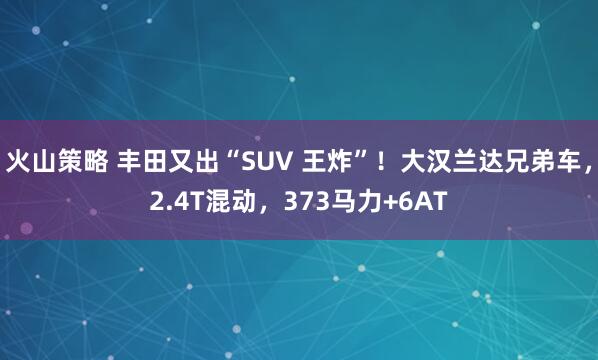 火山策略 丰田又出“SUV 王炸”！大汉兰达兄弟车，2.4T混动，373马力+6AT