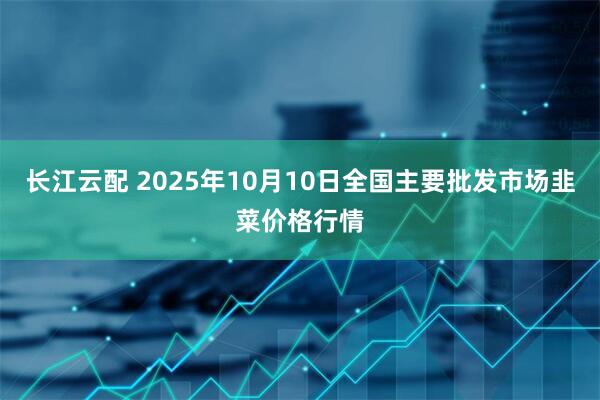 长江云配 2025年10月10日全国主要批发市场韭菜价格行情