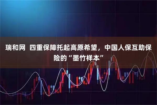 瑞和网 四重保障托起高原希望,中国人保互助保险的“墨竹样本”