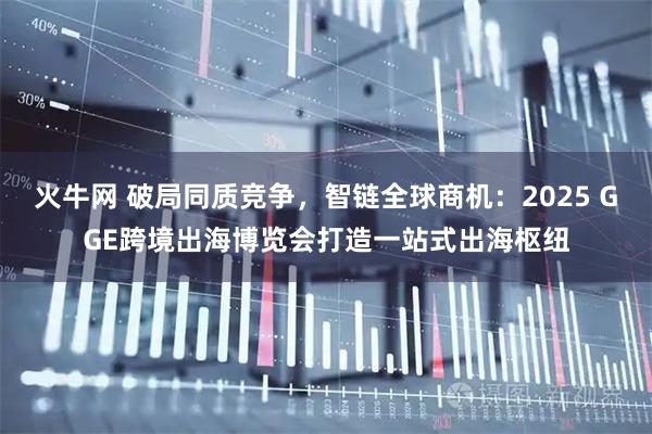 火牛网 破局同质竞争，智链全球商机：2025 GGE跨境出海博览会打造一站式出海枢纽