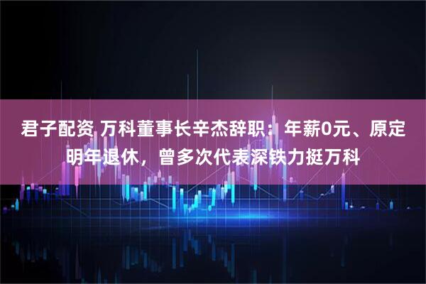 君子配资 万科董事长辛杰辞职：年薪0元、原定明年退休，曾多次代表深铁力挺万科
