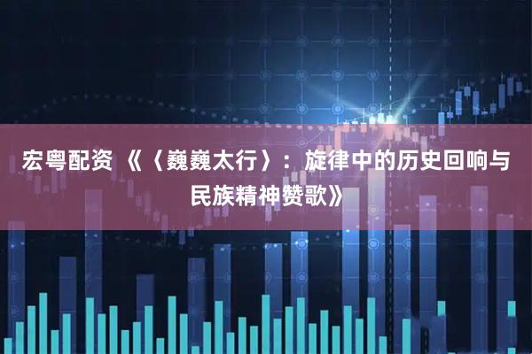 宏粤配资 《〈巍巍太行〉：旋律中的历史回响与民族精神赞歌》