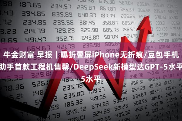 牛金财富 早报｜曝折叠屏iPhone无折痕/豆包手机助手首款工程机售罄/DeepSeek新模型达GPT-5水平