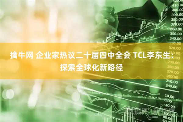 擒牛网 企业家热议二十届四中全会 TCL李东生:探索全球化新路径