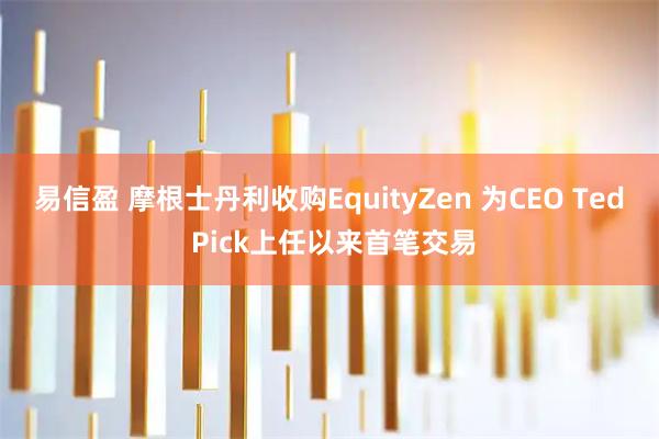 易信盈 摩根士丹利收购EquityZen 为CEO Ted Pick上任以来首笔交易