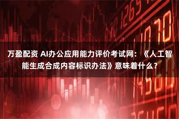 万盈配资 AI办公应用能力评价考试网：《人工智能生成合成内容标识办法》意味着什么？