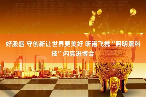 好股盛 守创新让世界更美好 昕诺飞携“照明黑科技”闪亮进博会