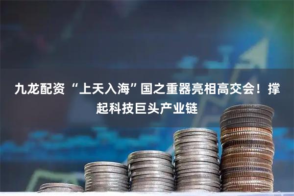 九龙配资 “上天入海”国之重器亮相高交会！撑起科技巨头产业链
