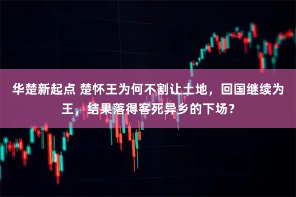 华楚新起点 楚怀王为何不割让土地，回国继续为王，结果落得客死异乡的下场？