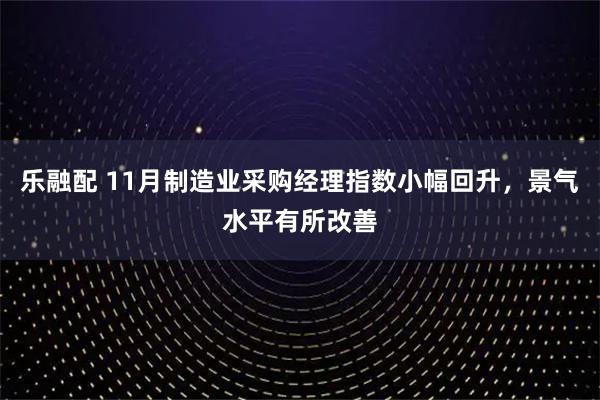 乐融配 11月制造业采购经理指数小幅回升,景气水平有所改善
