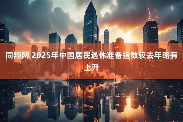 同翔网 2025年中国居民退休准备指数较去年略有上升