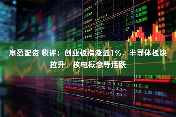 赢盈配资 收评:创业板指涨近1%,半导体板块拉升,核电概念等活跃