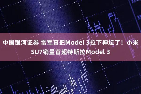 中国银河证券 雷军真把Model 3拉下神坛了！小米SU7销量首超特斯拉Model 3