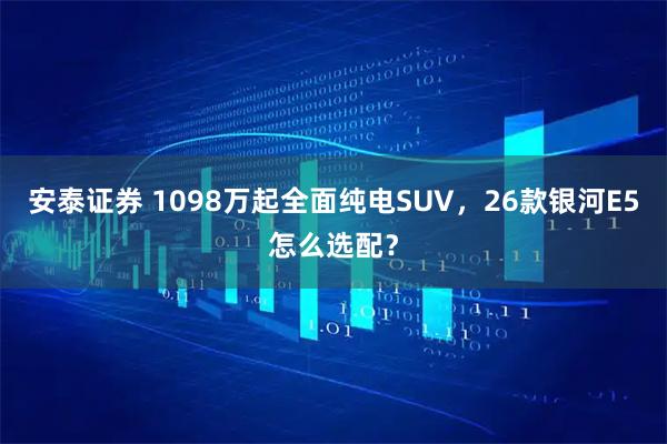 安泰证券 1098万起全面纯电SUV，26款银河E5怎么选配？