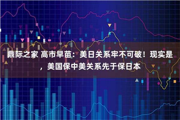 鼎际之家 高市早苗：美日关系牢不可破！现实是，美国保中美关系先于保日本
